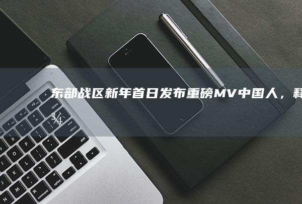 东部战区新年首日发布重磅 MV《中国人》，释放了什么信号？